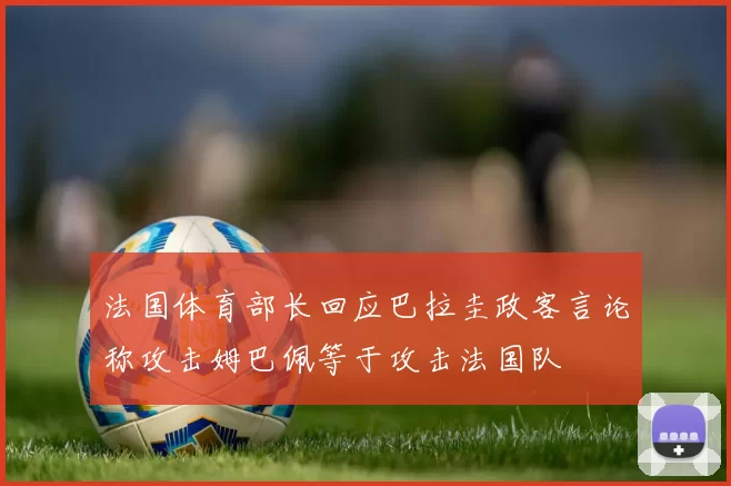 法国体育部长回应巴拉圭政客言论称攻击姆巴佩等于攻击法国队