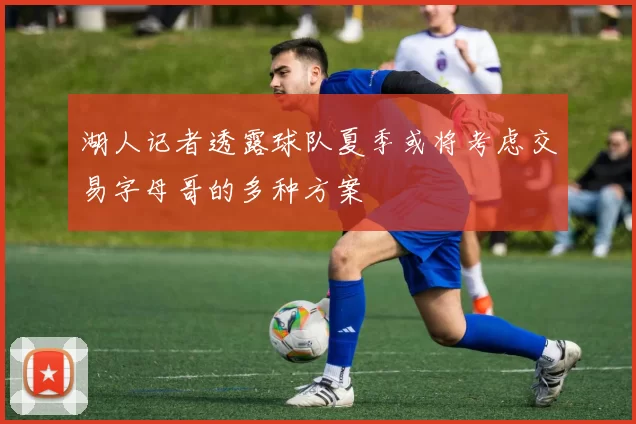 湖人记者透露球队夏季或将考虑交易字母哥的多种方案