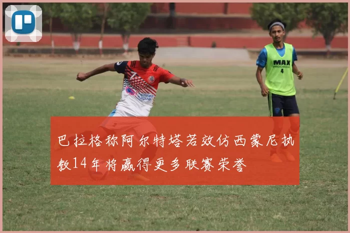 巴拉格称阿尔特塔若效仿西蒙尼执教14年将赢得更多联赛荣誉