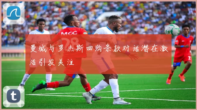 曼城与罗杰斯回购条款对话潜在激活引发关注