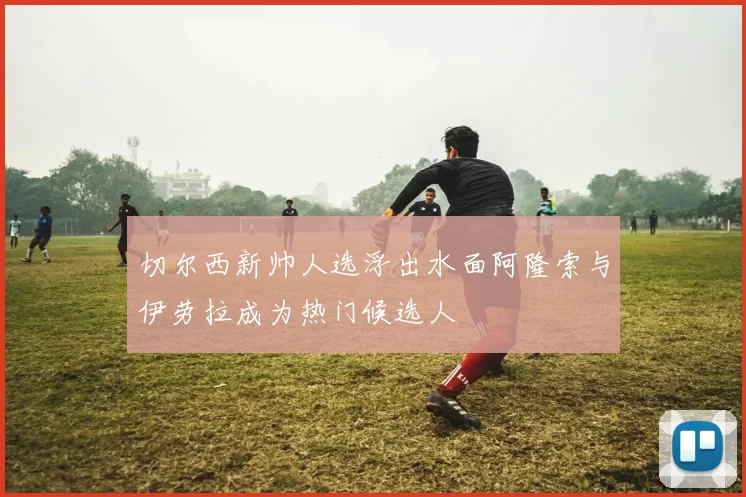 切尔西新帅人选浮出水面阿隆索与伊劳拉成为热门候选人