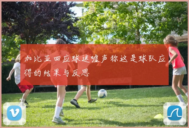 加比亚回应球迷嘘声称这是球队应得的结果与反思
