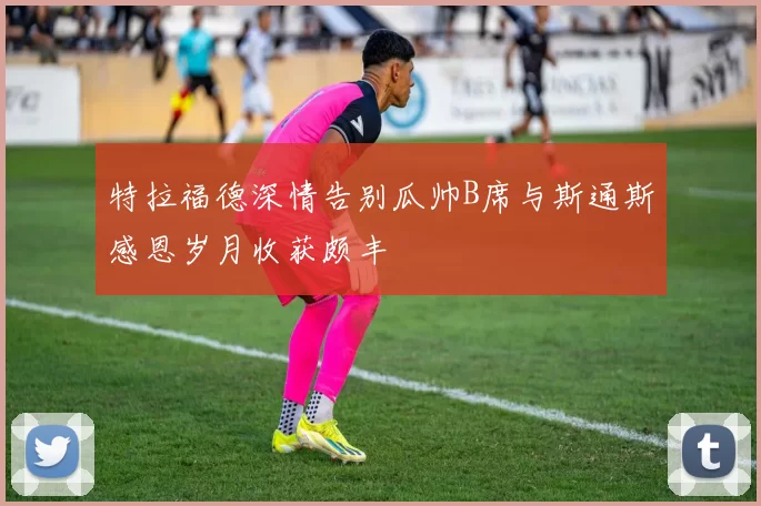 特拉福德深情告别瓜帅B席与斯通斯感恩岁月收获颇丰