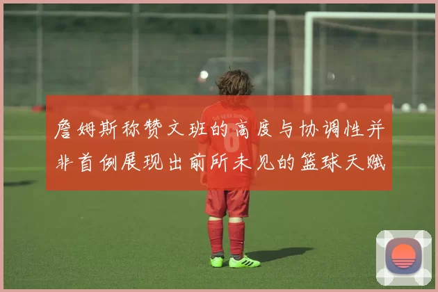 詹姆斯称赞文班的高度与协调性并非首例展现出前所未见的篮球天赋