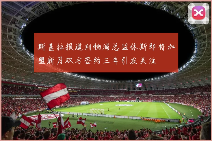 斯基拉报道利物浦总监休斯即将加盟新月双方签约三年引发关注