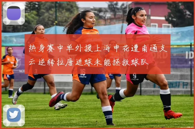 热身赛中单外援上海申花遭南通支云逆转拉唐进球未能拯救球队
