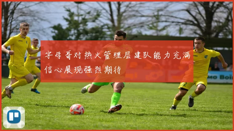 字母哥对热火管理层建队能力充满信心展现强烈期待