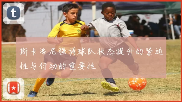 斯卡洛尼强调球队状态提升的紧迫性与行动的重要性