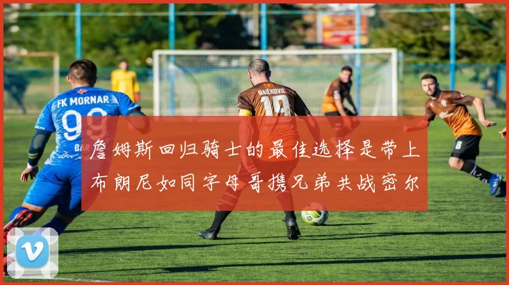 詹姆斯回归骑士的最佳选择是带上布朗尼如同字母哥携兄弟共战密尔沃基