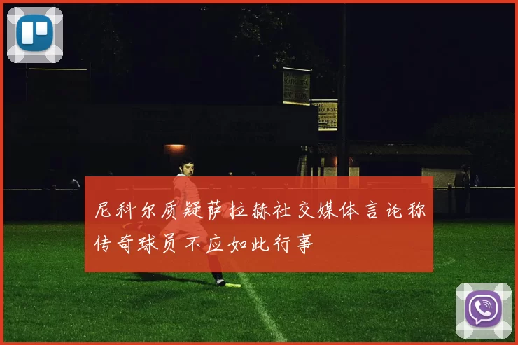 尼科尔质疑萨拉赫社交媒体言论称传奇球员不应如此行事