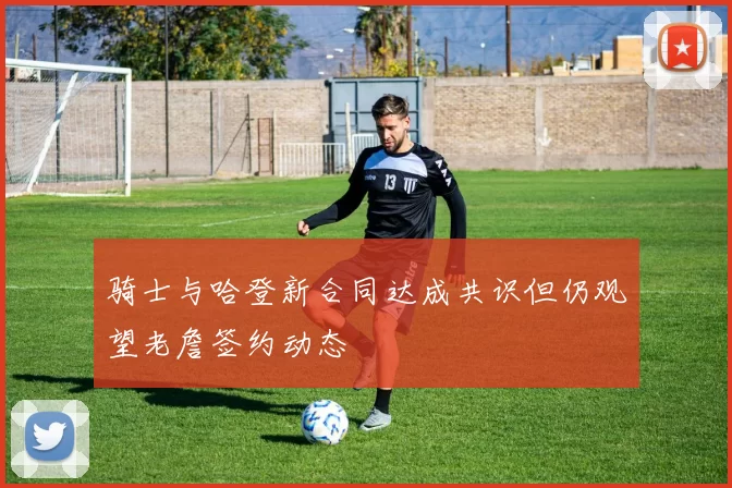 骑士与哈登新合同达成共识但仍观望老詹签约动态
