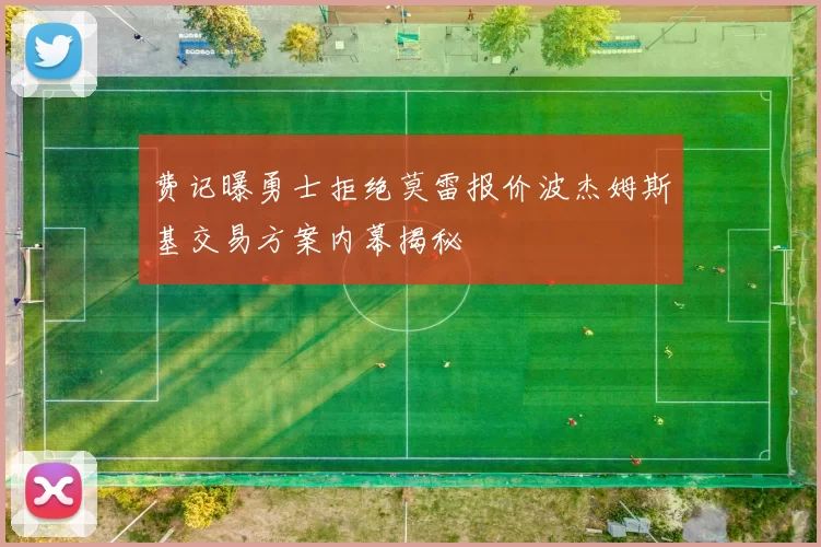 费记曝勇士拒绝莫雷报价波杰姆斯基交易方案内幕揭秘