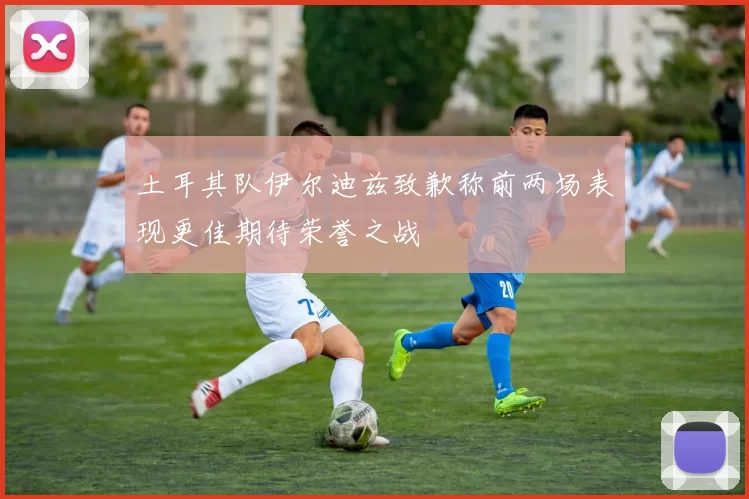 土耳其队伊尔迪兹致歉称前两场表现更佳期待荣誉之战